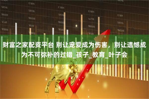 财富之家配资平台 别让宠爱成为伤害，别让遗憾成为不可弥补的过错_孩子_教育_叶子会