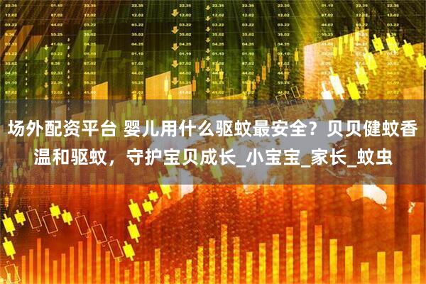 场外配资平台 婴儿用什么驱蚊最安全？贝贝健蚊香温和驱蚊，守护宝贝成长_小宝宝_家长_蚊虫