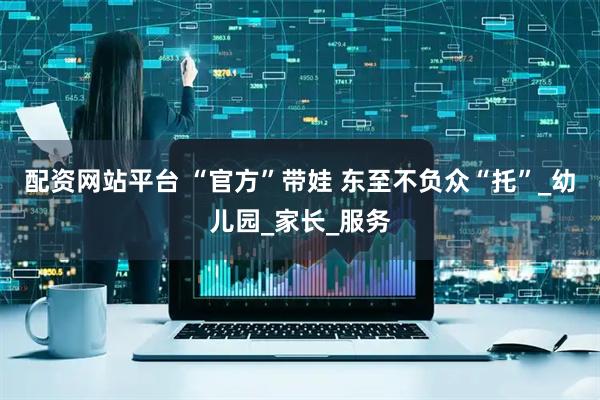 配资网站平台 “官方”带娃 东至不负众“托”_幼儿园_家长_服务