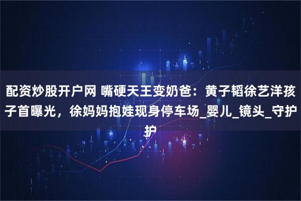 配资炒股开户网 嘴硬天王变奶爸：黄子韬徐艺洋孩子首曝光，徐妈妈抱娃现身停车场_婴儿_镜头_守护