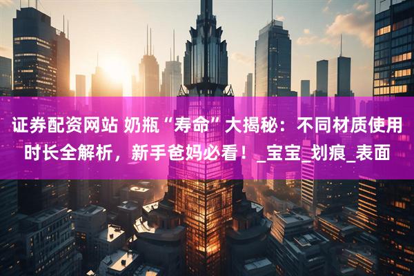 证券配资网站 奶瓶“寿命”大揭秘：不同材质使用时长全解析，新手爸妈必看！_宝宝_划痕_表面