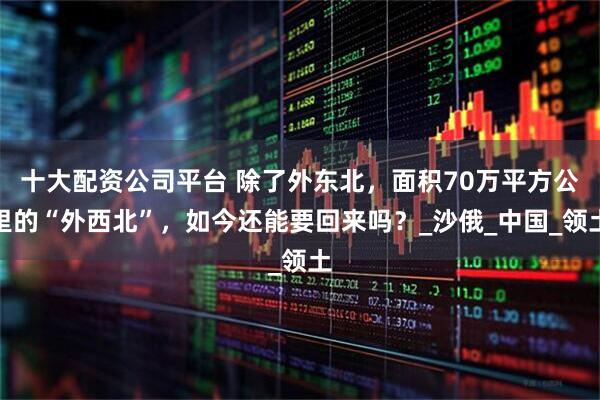 十大配资公司平台 除了外东北，面积70万平方公里的“外西北”，如今还能要回来吗？_沙俄_中国_领土