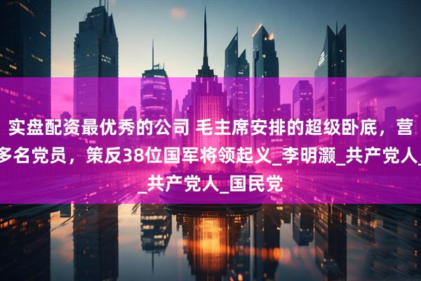 实盘配资最优秀的公司 毛主席安排的超级卧底，营救八十多名党员，策反38位国军将领起义_李明灏_共产党人_国民党