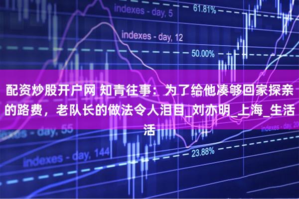 配资炒股开户网 知青往事：为了给他凑够回家探亲的路费，老队长的做法令人泪目_刘亦明_上海_生活