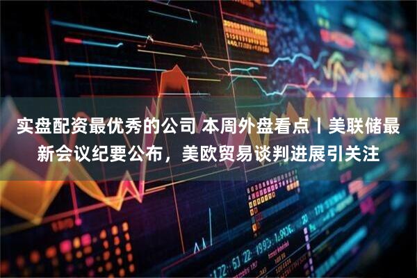 实盘配资最优秀的公司 本周外盘看点丨美联储最新会议纪要公布，美欧贸易谈判进展引关注