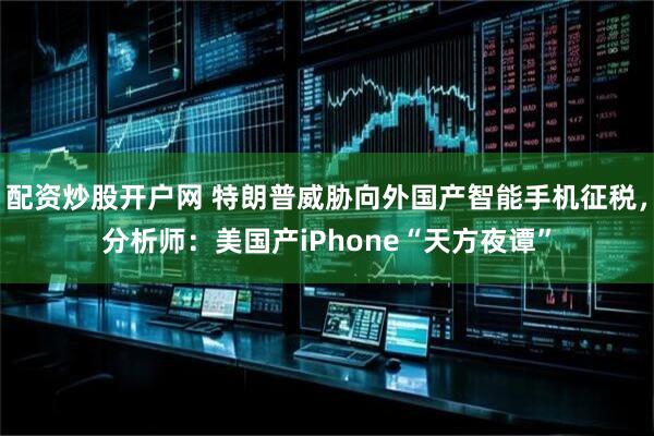 配资炒股开户网 特朗普威胁向外国产智能手机征税，分析师：美国产iPhone“天方夜谭”