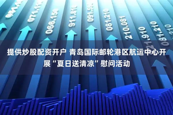 提供炒股配资开户 青岛国际邮轮港区航运中心开展“夏日送清凉”慰问活动