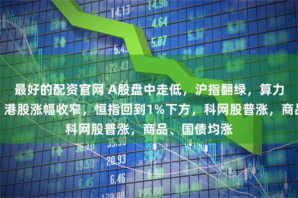 最好的配资官网 A股盘中走低，沪指翻绿，算力产业链爆发，港股涨幅收窄，恒指回到1%下方，科网股普涨，商品、国债均涨