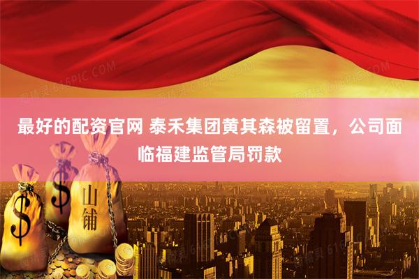 最好的配资官网 泰禾集团黄其森被留置，公司面临福建监管局罚款