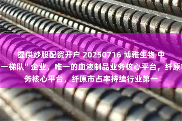 提供炒股配资开户 20250716 博雅生物 中国血液制品行业“第一梯队”企业，唯一的血液制品业务核心平台，纤原市占率持续行业第一
