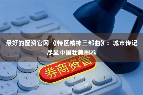 最好的配资官网 《特区精神三部曲》：城市传记尽显中国壮美图卷