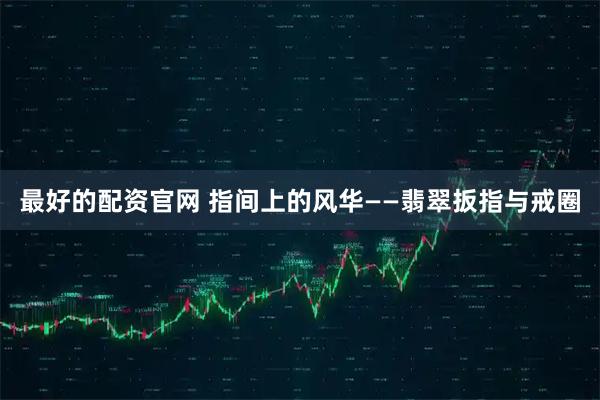 最好的配资官网 指间上的风华——翡翠扳指与戒圈