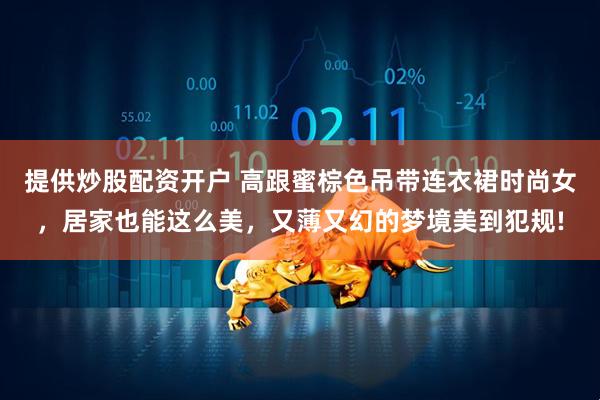 提供炒股配资开户 高跟蜜棕色吊带连衣裙时尚女，居家也能这么美，又薄又幻的梦境美到犯规!