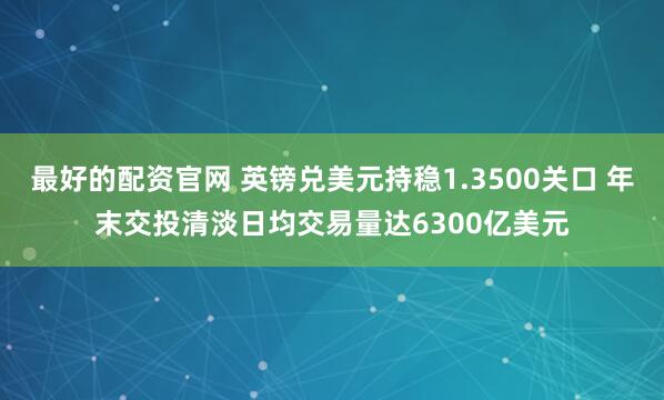 最好的配资官网 英镑兑美元持稳1.3500关口 年末交投清淡日均交易量达6300亿美元