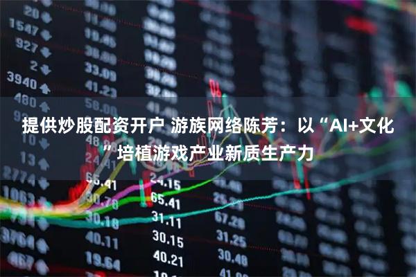 提供炒股配资开户 游族网络陈芳：以“AI+文化”培植游戏产业新质生产力