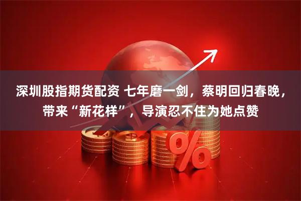 深圳股指期货配资 七年磨一剑，蔡明回归春晚，带来“新花样”，导演忍不住为她点赞