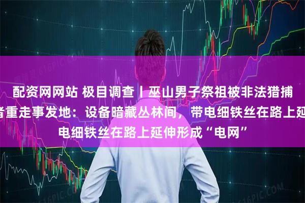 配资网网站 极目调查丨巫山男子祭祖被非法猎捕装置电死，记者重走事发地：设备暗藏丛林间，带电细铁丝在路上延伸形成“电网”